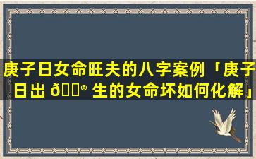 庚子日女命旺夫的八字案例「庚子日出 💮 生的女命坏如何化解」